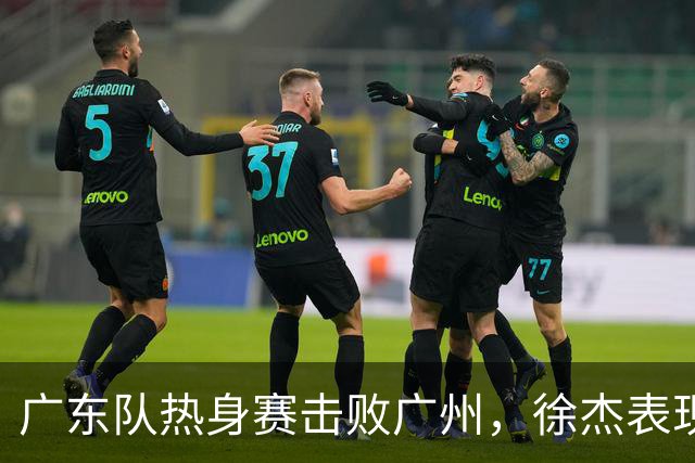 广东队热身赛击败广州，徐杰表现抢眼，新教练亲自指导，赛后聚餐